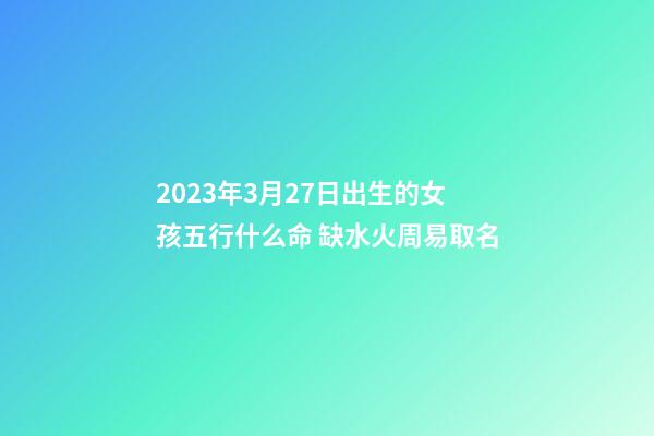 2023年3月27日出生的女孩五行什么命 缺水火周易取名
